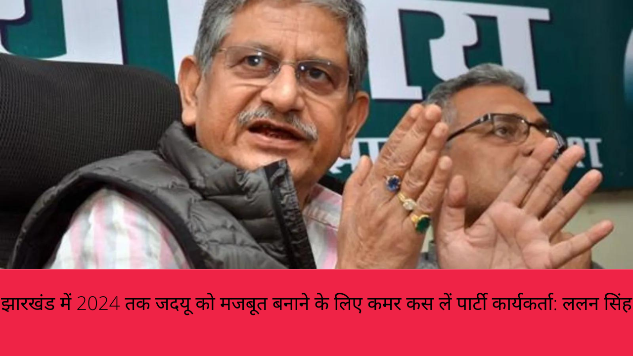 झारखंड में 2024 तक जदयू को मजबूत बनाने के लिए कमर कस लें पार्टी कार्यकर्ता: ललन सिंह