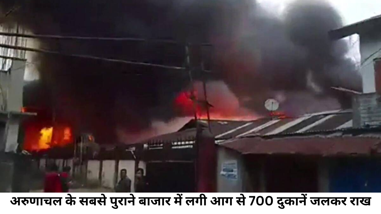 अरुणाचल के सबसे पुराने बाजार में लगी आग से 700 दुकानें जलकर राख
